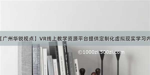 【广州华锐视点】VR线上教学资源平台提供定制化虚拟现实学习内容