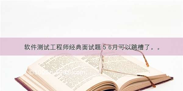 软件测试工程师经典面试题 5 6月可以跳槽了。。