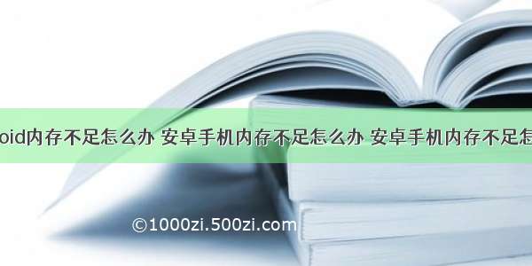 手机android内存不足怎么办 安卓手机内存不足怎么办 安卓手机内存不足怎么清理...