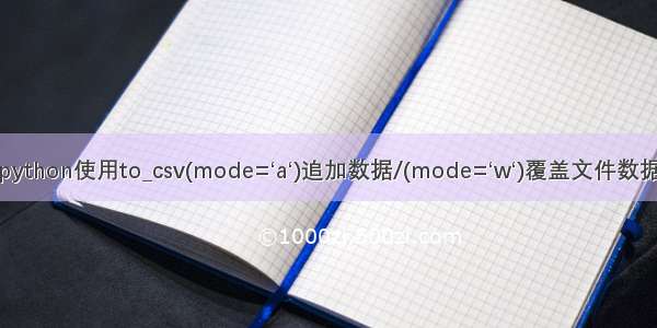 python使用to_csv(mode=‘a‘)追加数据/(mode=‘w‘)覆盖文件数据