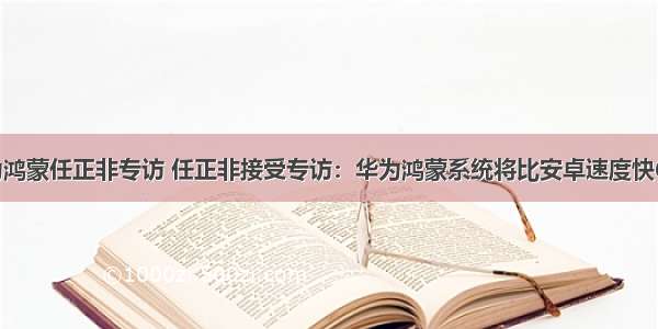 华为鸿蒙任正非专访 任正非接受专访：华为鸿蒙系统将比安卓速度快60%