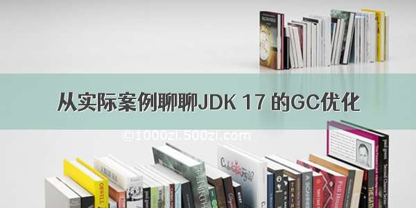 从实际案例聊聊JDK 17 的GC优化