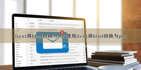 itext将html转换为pdf 使用itext将html转换为pdf