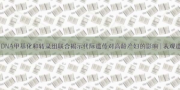 易基因｜DNA甲基化和转录组联合揭示代际遗传对高龄产妇的影响 | 表观遗传研究