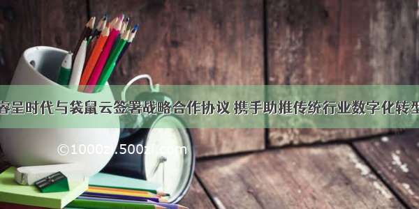 睿呈时代与袋鼠云签署战略合作协议 携手助推传统行业数字化转型