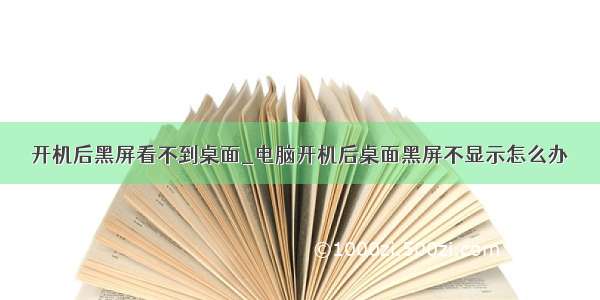 开机后黑屏看不到桌面_电脑开机后桌面黑屏不显示怎么办