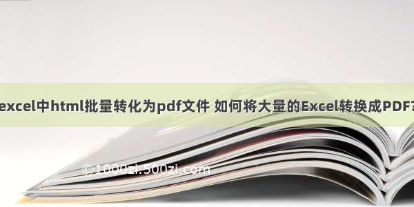 excel中html批量转化为pdf文件 如何将大量的Excel转换成PDF？