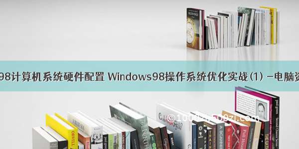 win98计算机系统硬件配置 Windows98操作系统优化实战(1) -电脑资料