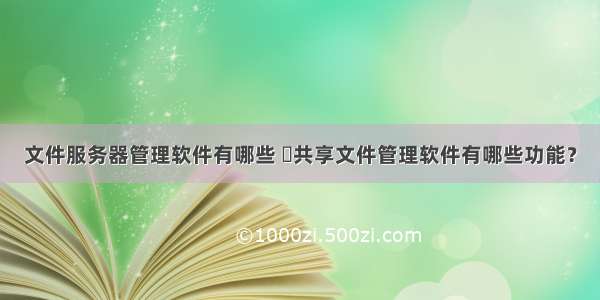 文件服务器管理软件有哪些 ​共享文件管理软件有哪些功能？