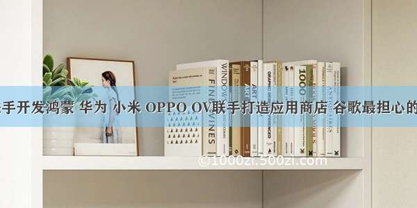 华为小米联手开发鸿蒙 华为 小米 OPPO OV联手打造应用商店 谷歌最担心的情况发生...