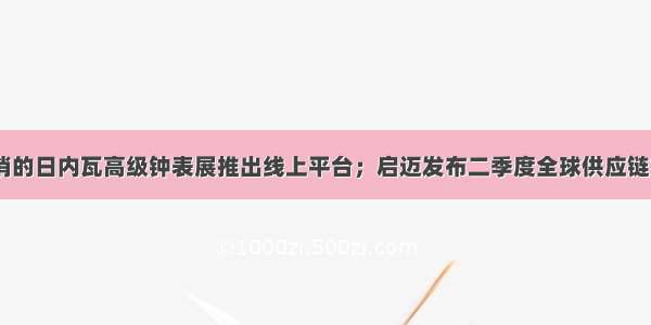 因疫情取消的日内瓦高级钟表展推出线上平台；启迈发布二季度全球供应链报告 | 美通