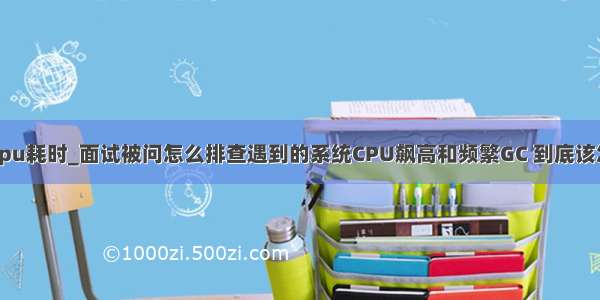 执行计划中cpu耗时_面试被问怎么排查遇到的系统CPU飙高和频繁GC 到底该怎么回答？...