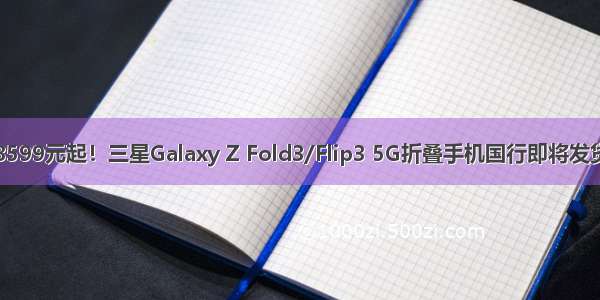 8599元起！三星Galaxy Z Fold3/Flip3 5G折叠手机国行即将发货