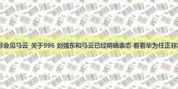 华为任正非会见马云_关于996 刘强东和马云已经明确表态 看看华为任正非怎么说？...