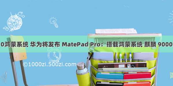 mate10鸿蒙系统 华为将发布 MatePad Pro：搭载鸿蒙系统 麒麟 9000 处理器