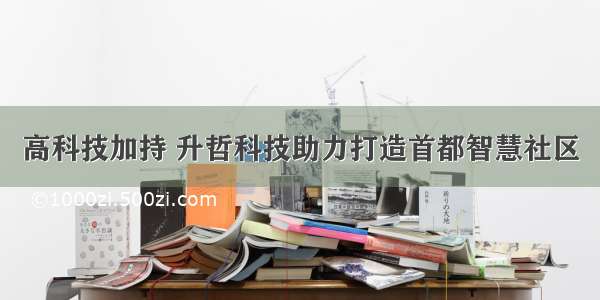 高科技加持 升哲科技助力打造首都智慧社区