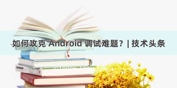 如何攻克 Android 调试难题？| 技术头条