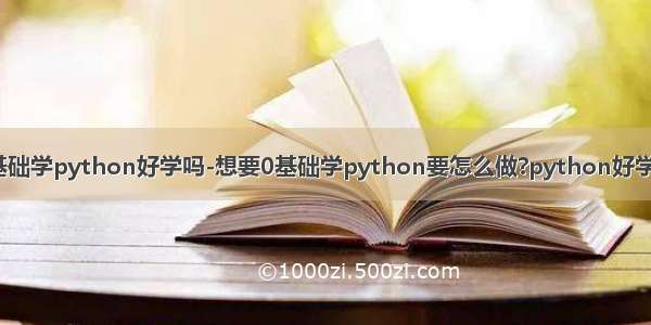 零基础学python好学吗-想要0基础学python要怎么做?python好学吗?