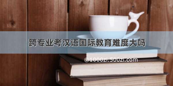跨专业考汉语国际教育难度大吗