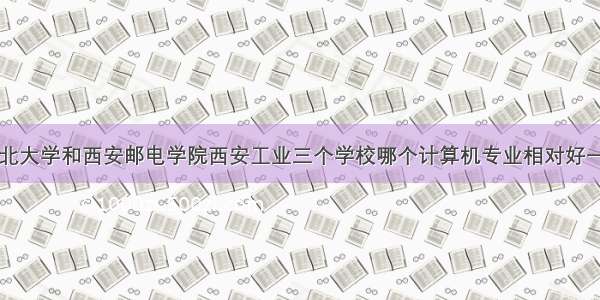 西北大学和西安邮电学院西安工业三个学校哪个计算机专业相对好一点