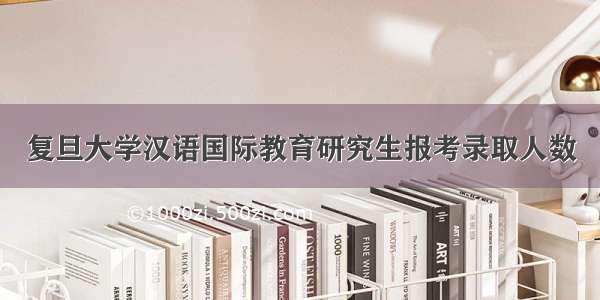 复旦大学汉语国际教育研究生报考录取人数