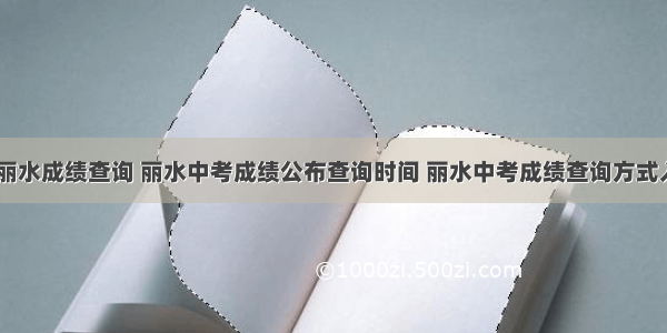 高考 丽水成绩查询 丽水中考成绩公布查询时间 丽水中考成绩查询方式入口...