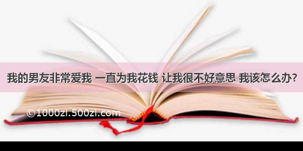 我的男友非常爱我 一直为我花钱 让我很不好意思 我该怎么办？