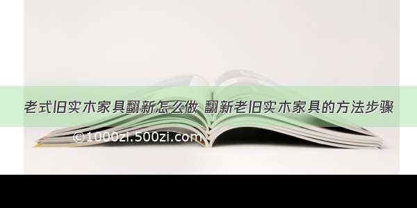 老式旧实木家具翻新怎么做 翻新老旧实木家具的方法步骤