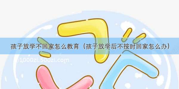 孩子放学不回家怎么教育（孩子放学后不按时回家怎么办）