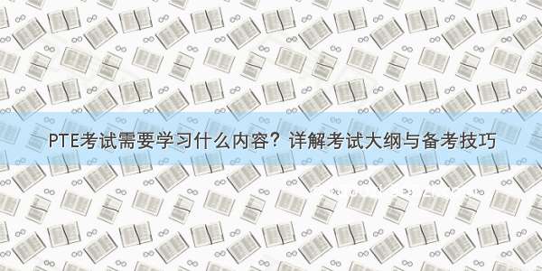 PTE考试需要学习什么内容？详解考试大纲与备考技巧