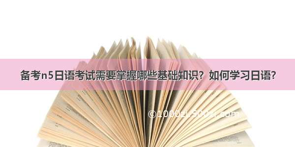 备考n5日语考试需要掌握哪些基础知识？如何学习日语？