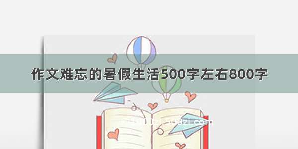 作文难忘的暑假生活500字左右800字