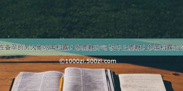 正在备孕的男人能吃黑松露人参鹿鞭片吗 快手上鹿鞭人参黑松露怎么样