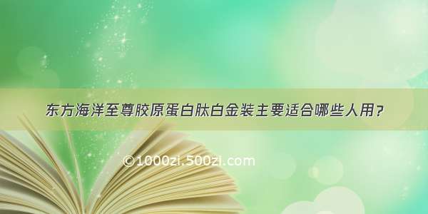 东方海洋至尊胶原蛋白肽白金装主要适合哪些人用？