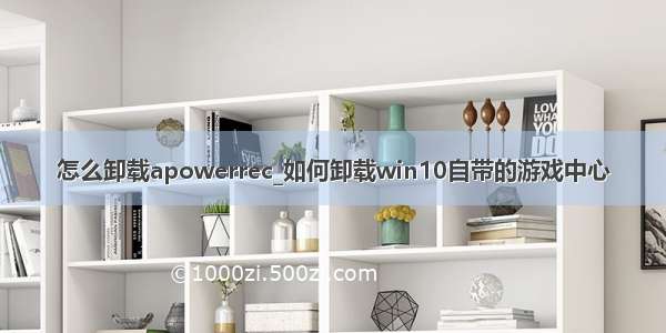 怎么卸载apowerrec_如何卸载win10自带的游戏中心