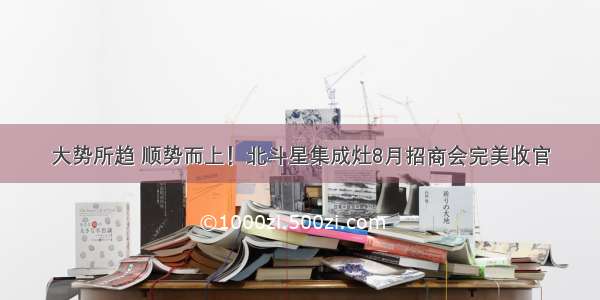 大势所趋 顺势而上！北斗星集成灶8月招商会完美收官