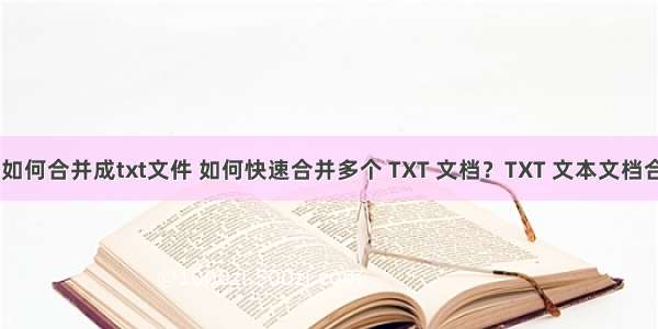 html文件如何合并成txt文件 如何快速合并多个 TXT 文档？TXT 文本文档合并方法...