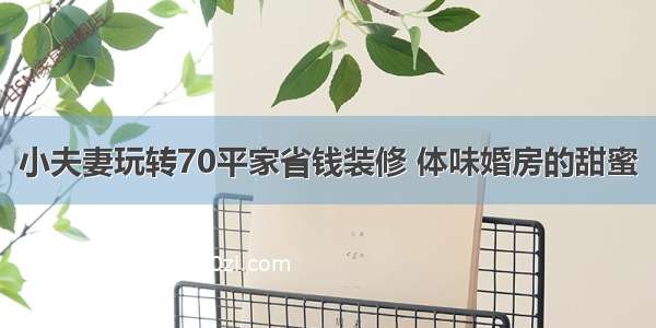 小夫妻玩转70平家省钱装修 体味婚房的甜蜜