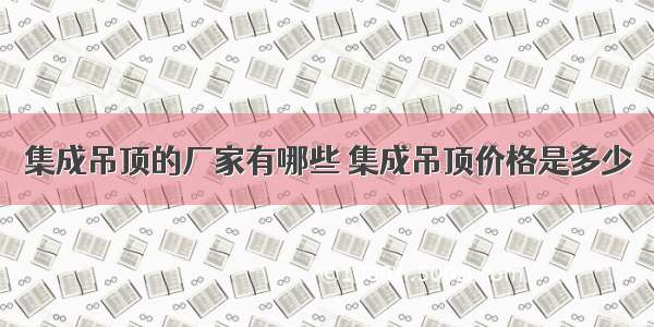 集成吊顶的厂家有哪些 集成吊顶价格是多少