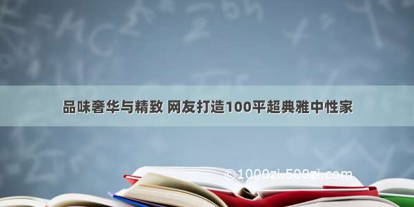 品味奢华与精致 网友打造100平超典雅中性家