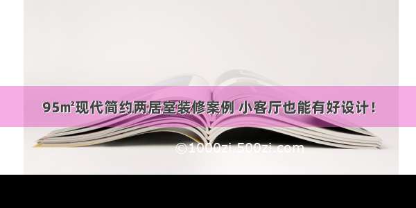 95㎡现代简约两居室装修案例 小客厅也能有好设计！