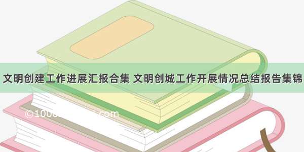 文明创建工作进展汇报合集 文明创城工作开展情况总结报告集锦