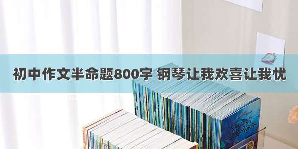 初中作文半命题800字 钢琴让我欢喜让我忧