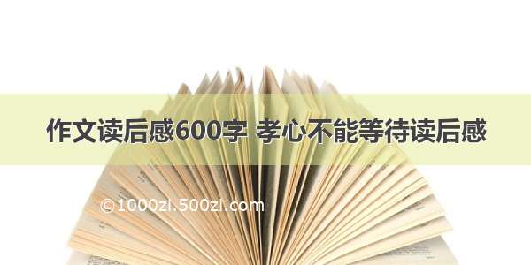 作文读后感600字 孝心不能等待读后感