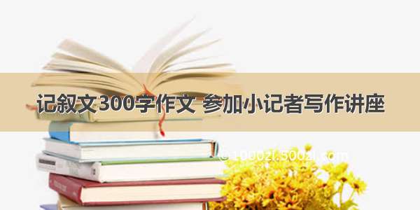 记叙文300字作文 参加小记者写作讲座