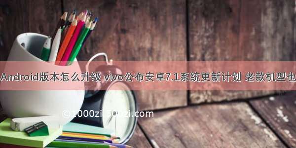 vivox7Android版本怎么升级 vivo公布安卓7.1系统更新计划 老款机型也能升级