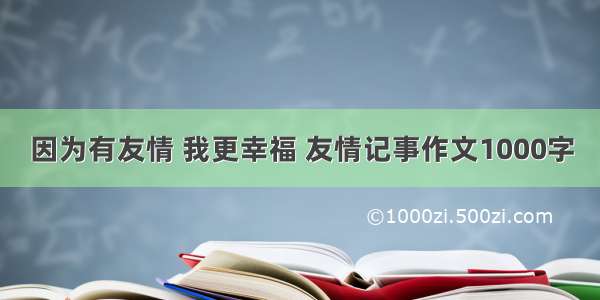 因为有友情 我更幸福 友情记事作文1000字