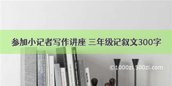 参加小记者写作讲座 三年级记叙文300字