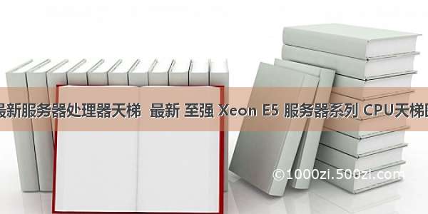 最新服务器处理器天梯  最新 至强 Xeon E5 服务器系列 CPU天梯图