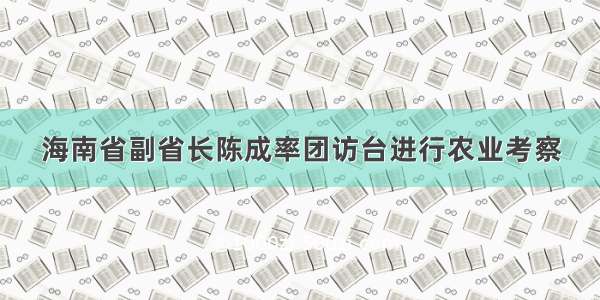 海南省副省长陈成率团访台进行农业考察